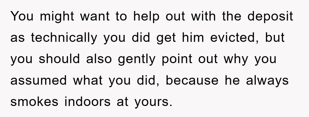 You might want to help out with the deposit as technically you did get him evicted, but you should also gently point out why you assumed what you did, because...