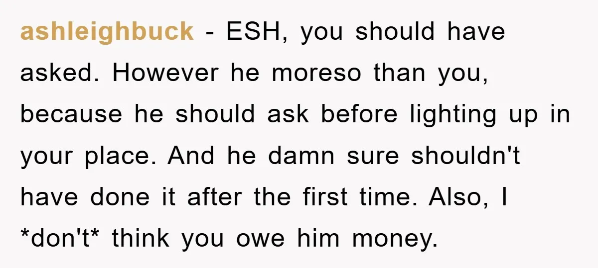 ashleighbuck − ESH, you should have asked. However he moreso than you, because he should ask before lighting up in your place. And he damn sure shouldn't have done it...