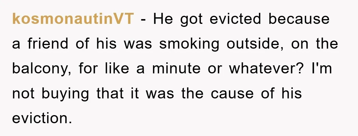 kosmonautinVT − He got evicted because a friend of his was smoking outside, on the balcony, for like a minute or whatever? I'm not buying that it was the cause...