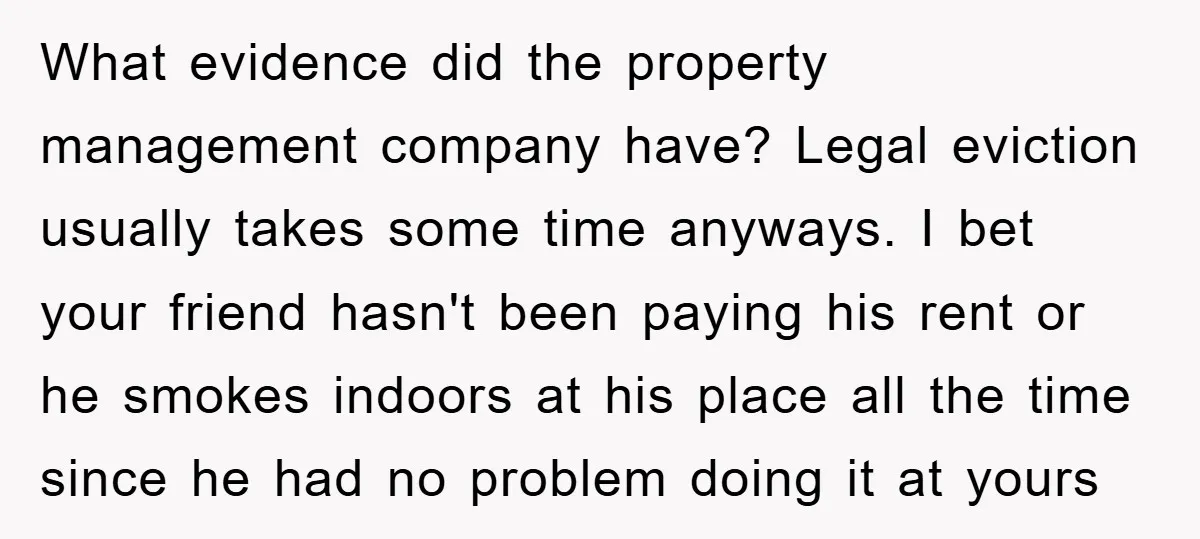 What evidence did the property management company have? Legal eviction usually takes some time anyways. I bet your friend hasn't been paying his rent or he smokes indoors at his...