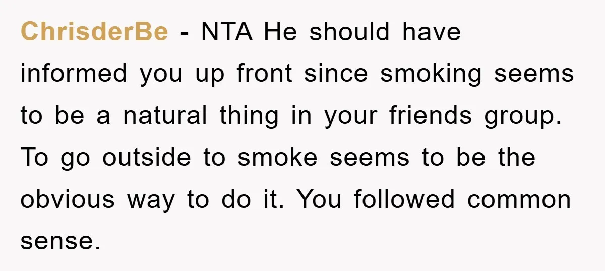 ChrisderBe − NTA He should have informed you up front since smoking seems to be a natural thing in your friends group. To go outside to smoke seems to be...