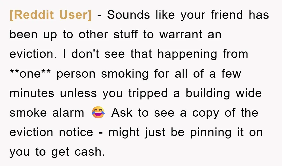 [Reddit User] − Sounds like your friend has been up to other stuff to warrant an eviction. I don't see that happening from **one** person smoking for all of a...