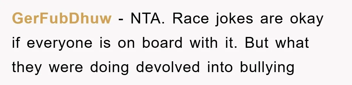 GerFubDhuw - NTA. Race jokes are okay if everyone is on board with it. But what they were doing devolved into bullying
