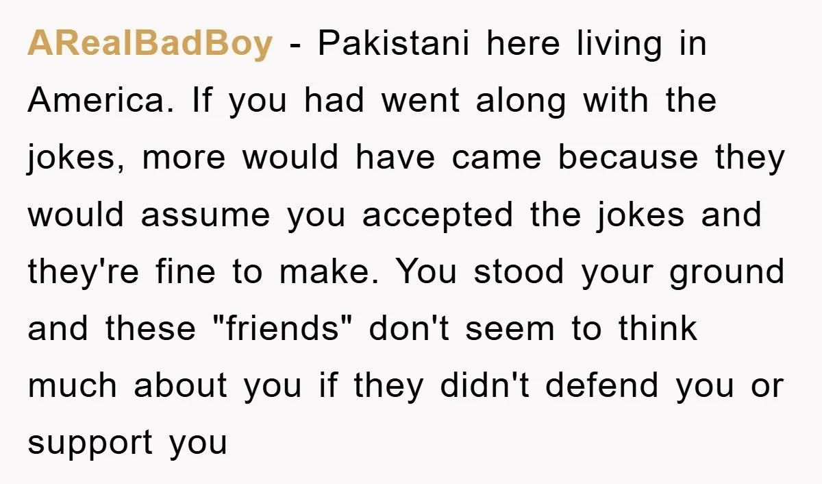 ARealBadBoy - Pakistani here living in America. If you had went along with the jokes, more would have came because they would assume you accepted the jokes and they're fine...