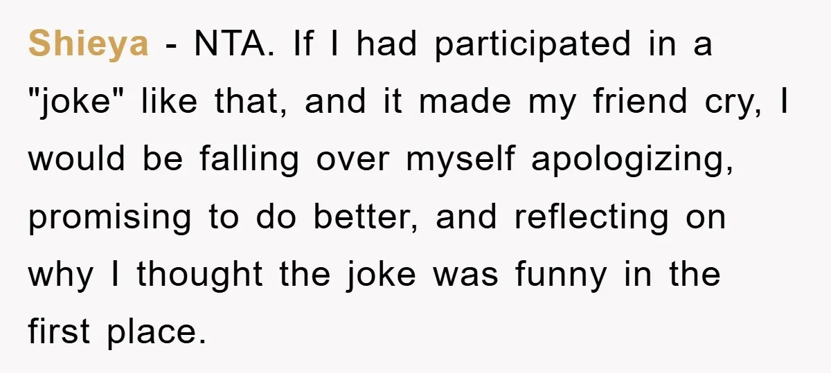 Shieya - NTA. If I had participated in a "joke" like that, and it made my friend cry, I would be falling over myself apologizing, promising to do better, and...