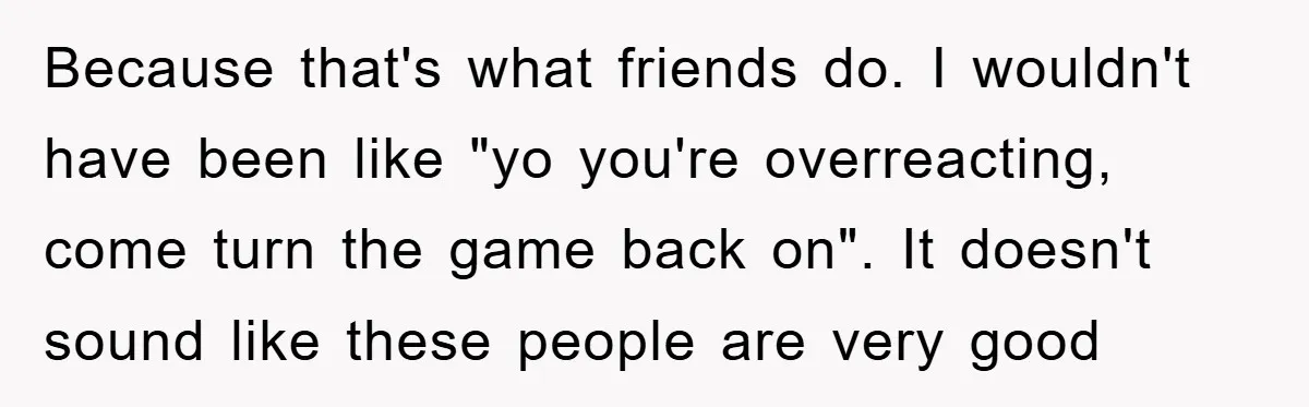 Because that's what friends do. I wouldn't have been like "yo you're overreacting, come turn the game back on". It doesn't sound like these people are very good