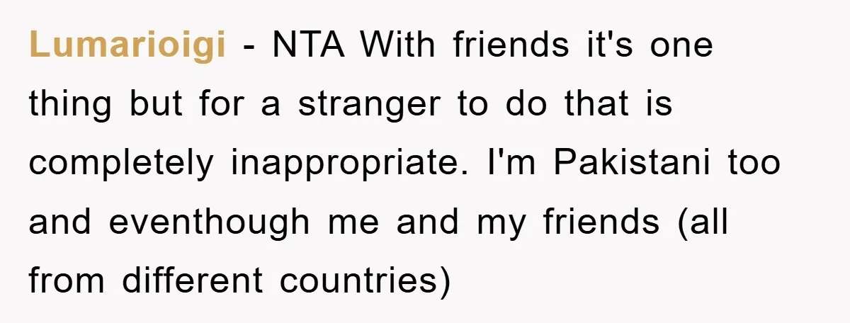 Lumarioigi - NTA With friends it's one thing but for a stranger to do that is completely inappropriate. I'm Pakistani too and eventhough me and my friends (all from different...