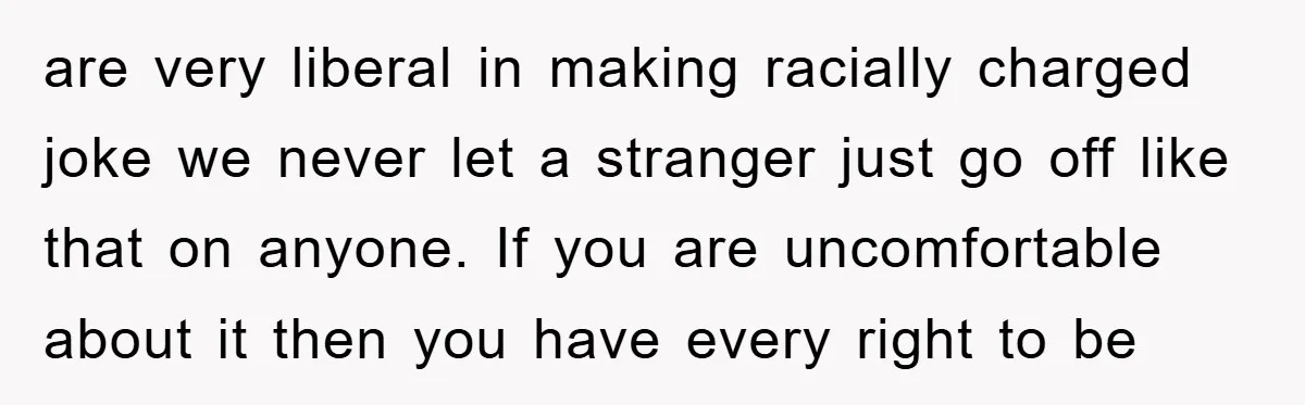 are very liberal in making racially charged joke we never let a stranger just go off like that on anyone. If you are uncomfortable about it then you have every...