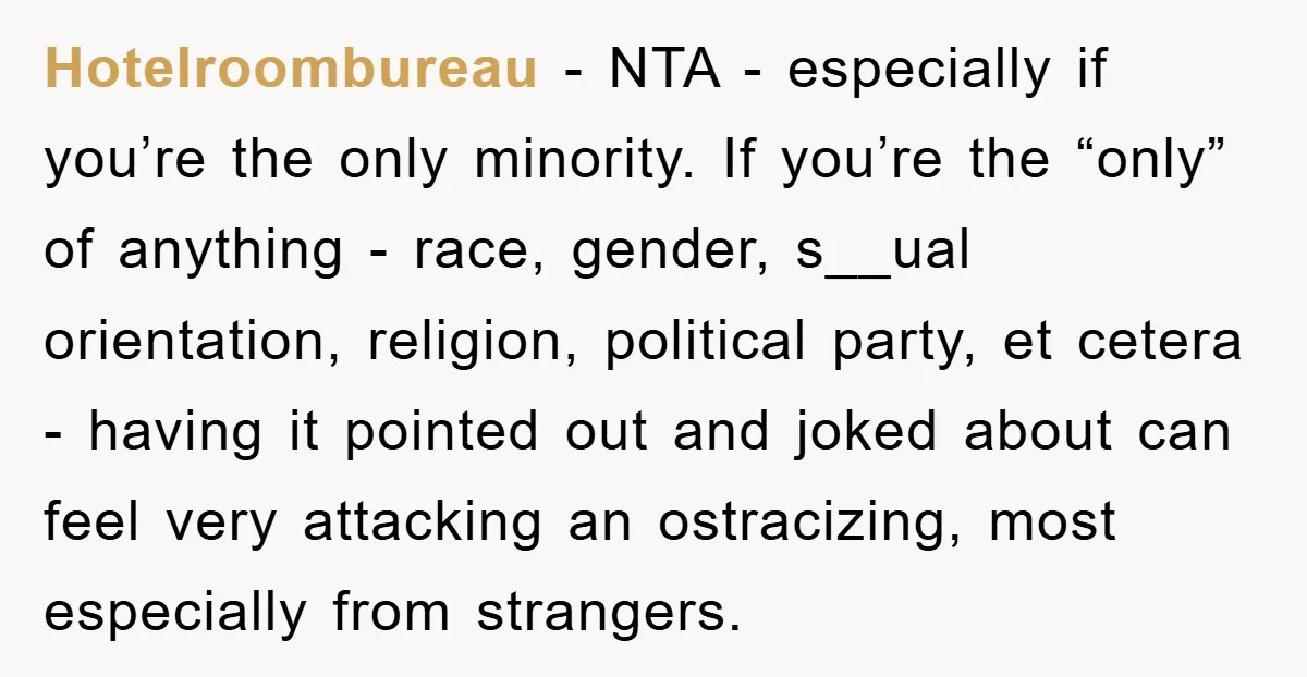 Hotelroombureau - NTA - especially if you’re the only minority. If you’re the “only” of anything - race, gender, s__ual orientation, religion, political party, et cetera - having it pointed...