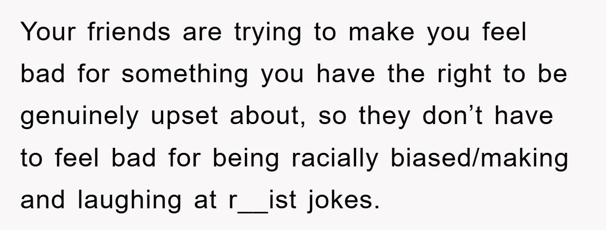 Your friends are trying to make you feel bad for something you have the right to be genuinely upset about, so they don’t have to feel bad for being racially...