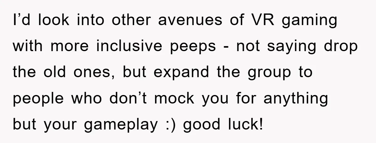 I’d look into other avenues of VR gaming with more inclusive peeps - not saying drop the old ones, but expand the group to people who don’t mock you for...