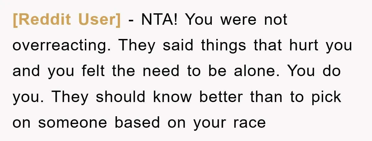 [Reddit User] - NTA! You were not overreacting. They said things that hurt you and you felt the need to be alone. You do you. They should know better than...