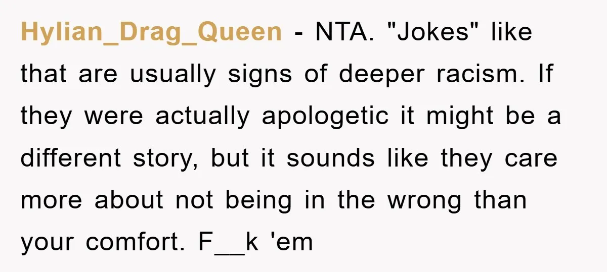 Hylian_Drag_Queen - NTA. "Jokes" like that are usually signs of deeper racism. If they were actually apologetic it might be a different story, but it sounds like they care more...