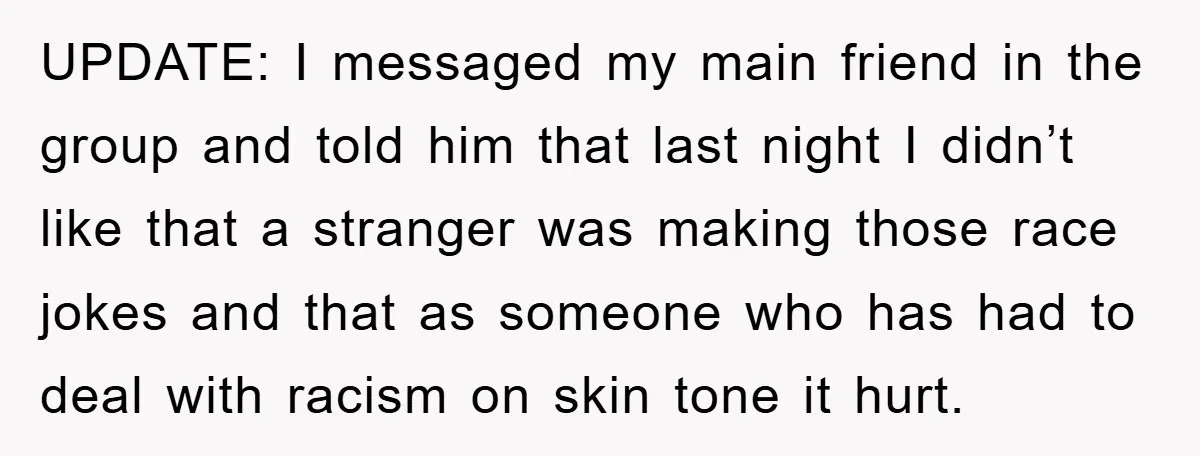 UPDATE: I messaged my main friend in the group and told him that last night I didn’t like that a stranger was making those race jokes and that as someone...