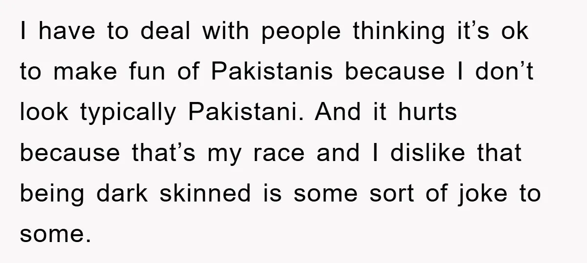 I have to deal with people thinking it’s ok to make fun of Pakistanis because I don’t look typically Pakistani. And it hurts because that’s my race and I dislike...