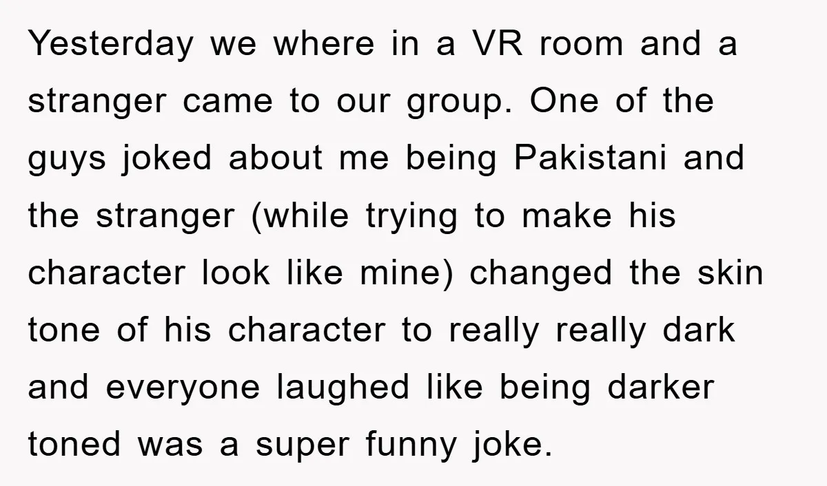 Yesterday we where in a VR room and a stranger came to our group. One of the guys joked about me being Pakistani and the stranger (while trying to make...