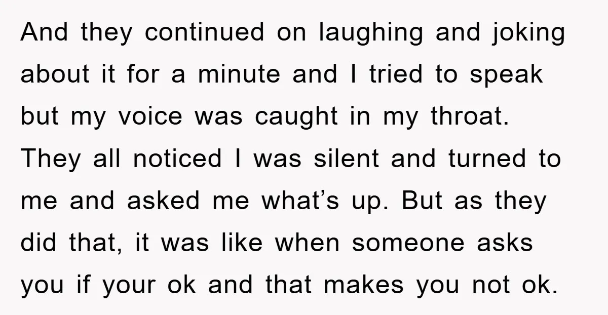 And they continued on laughing and joking about it for a minute and I tried to speak but my voice was caught in my throat. They all noticed I was...