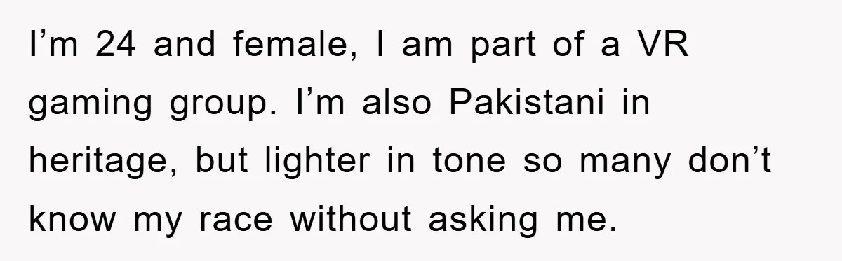 I’m 24 and female, I am part of a VR gaming group. I’m also Pakistani in heritage, but lighter in tone so many don’t know my race without asking me.