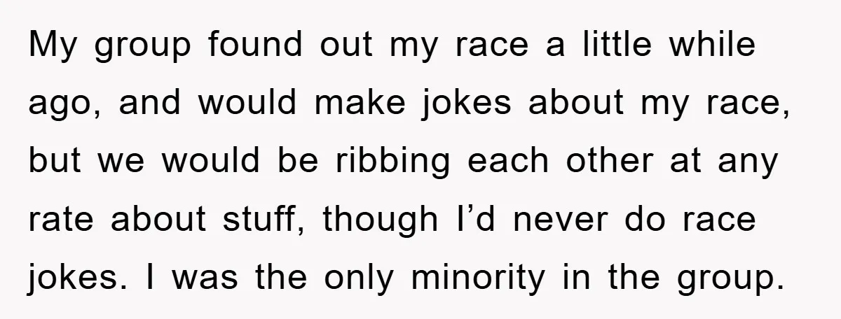 My group found out my race a little while ago, and would make jokes about my race, but we would be ribbing each other at any rate about stuff, though...