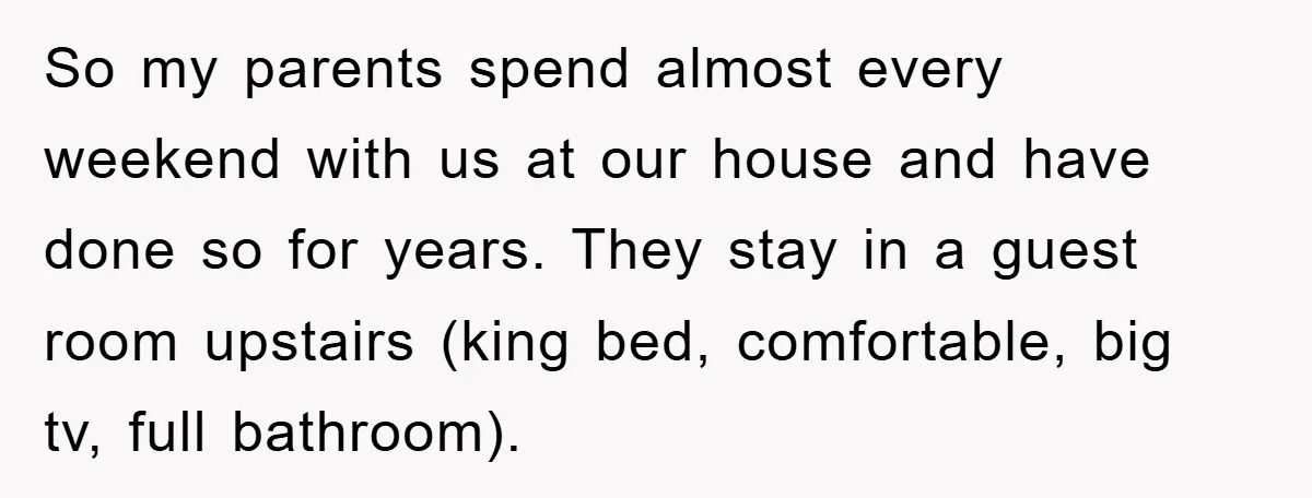 So my parents spend almost every weekend with us at our house and have done so for years. They stay in a guest room upstairs (king bed, comfortable, big tv,...