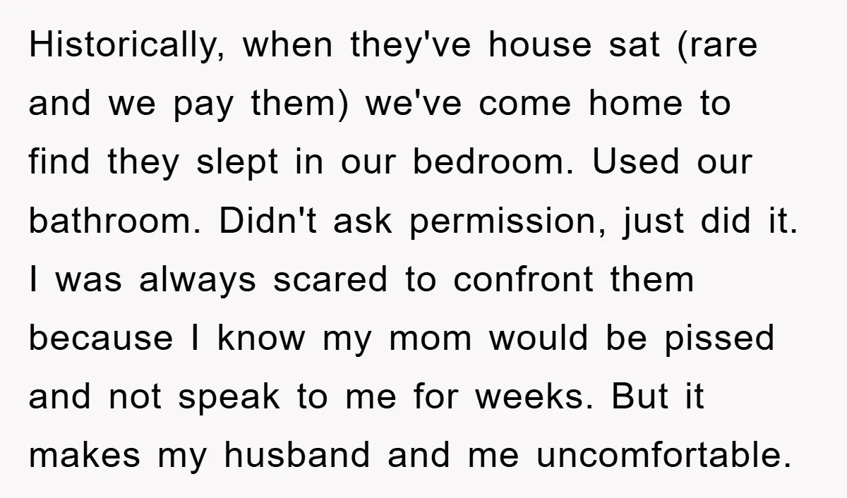 Historically, when they've house sat (rare and we pay them) we've come home to find they slept in our bedroom. Used our bathroom. Didn't ask permission, just did it. I...