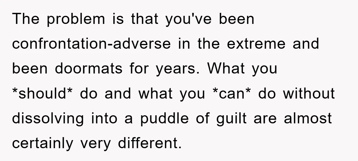 The problem is that you've been confrontation-adverse in the extreme and been doormats for years. What you *should* do and what you *can* do without dissolving into a puddle of...