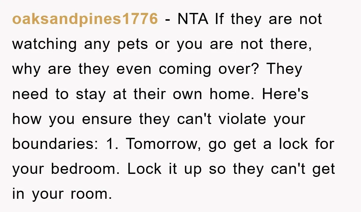 oaksandpines1776 − NTA If they are not watching any pets or you are not there, why are they even coming over? They need to stay at their own home. Here's...