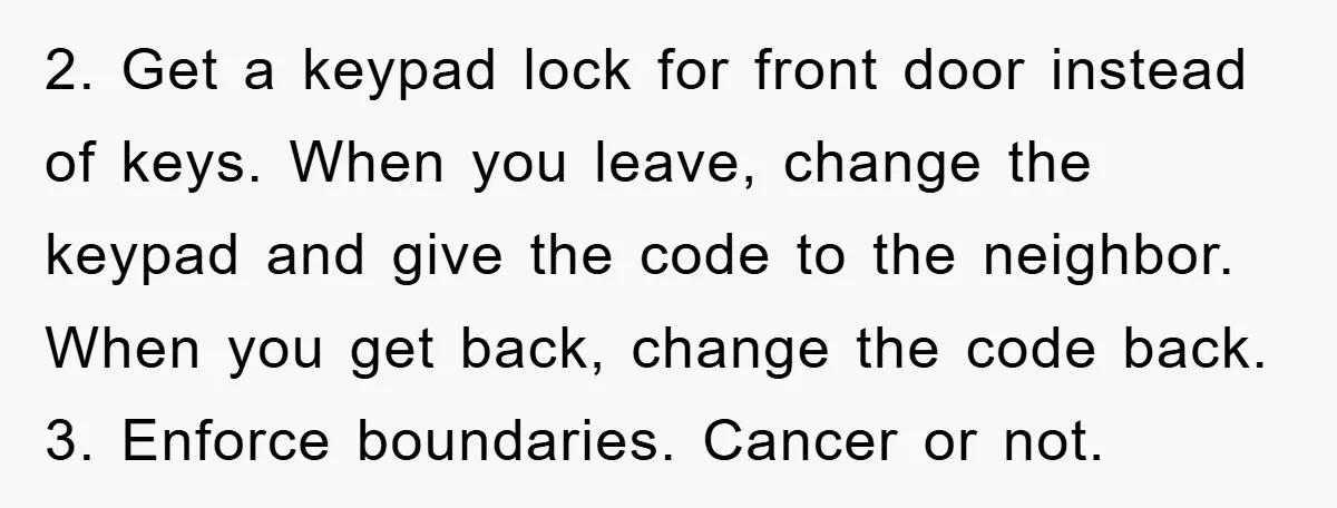2. Get a keypad lock for front door instead of keys. When you leave, change the keypad and give the code to the neighbor. When you get back, change the...