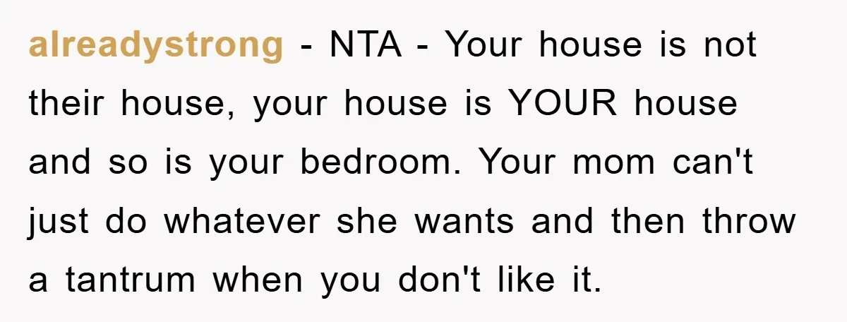 alreadystrong − NTA - Your house is not their house, your house is YOUR house and so is your bedroom. Your mom can't just do whatever she wants and then...