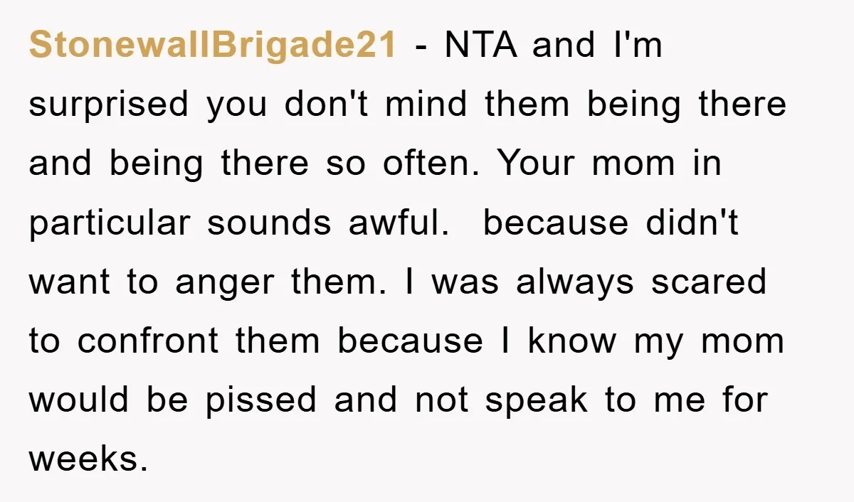 StonewallBrigade21 − NTA and I'm surprised you don't mind them being there and being there so often. Your mom in particular sounds awful. ​ because didn't want to anger them....