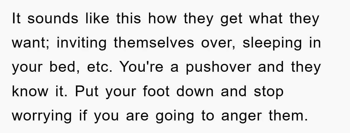 It sounds like this how they get what they want; inviting themselves over, sleeping in your bed, etc. You're a pushover and they know it. Put your foot down and...
