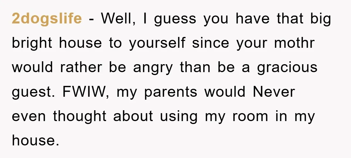 2dogslife − Well, I guess you have that big bright house to yourself since your mothr would rather be angry than be a gracious guest. FWIW, my parents would Never...