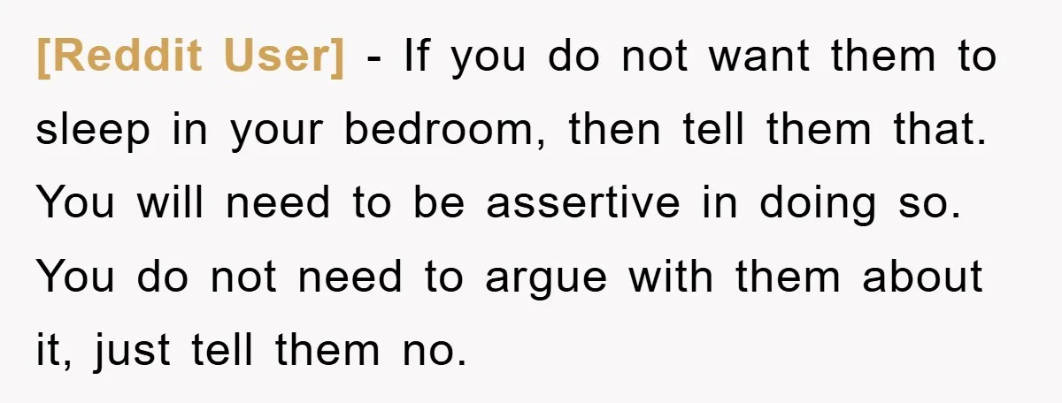[Reddit User] − If you do not want them to sleep in your bedroom, then tell them that. You will need to be assertive in doing so. You do not...