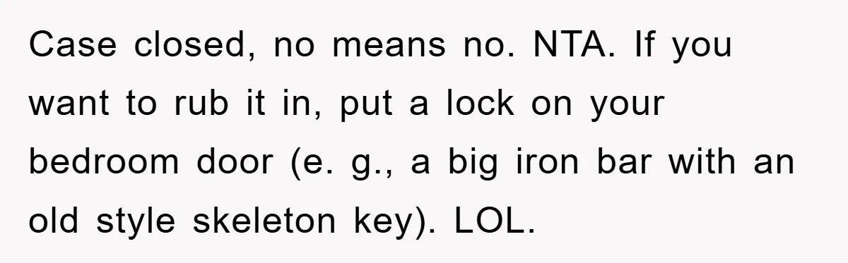Case closed, no means no. NTA. If you want to rub it in, put a lock on your bedroom door (e. g., a big iron bar with an old style...