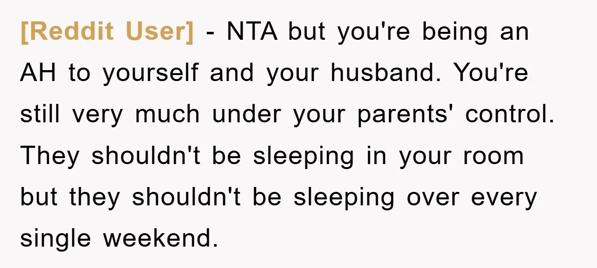 [Reddit User] − NTA but you're being an AH to yourself and your husband. You're still very much under your parents' control. They shouldn't be sleeping in your room but...