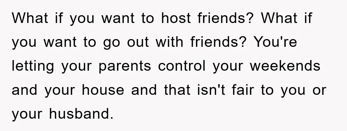 What if you want to host friends? What if you want to go out with friends? You're letting your parents control your weekends and your house and that isn't fair...