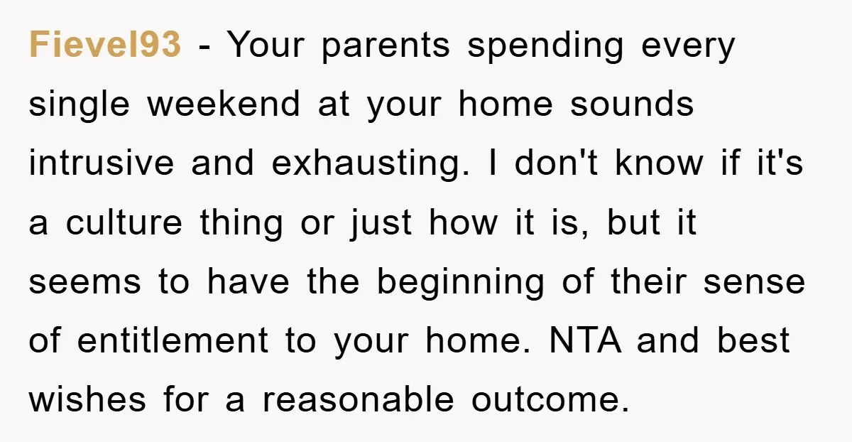 Fievel93 − Your parents spending every single weekend at your home sounds intrusive and exhausting. I don't know if it's a culture thing or just how it is, but it...