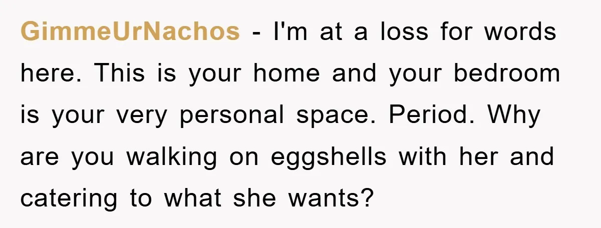 GimmeUrNachos − I'm at a loss for words here. This is your home and your bedroom is your very personal space. Period. Why are you walking on eggshells with her...