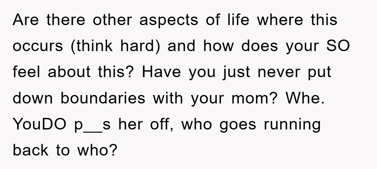 Are there other aspects of life where this occurs (think hard) and how does your SO feel about this? Have you just never put down boundaries with your mom? Whe....