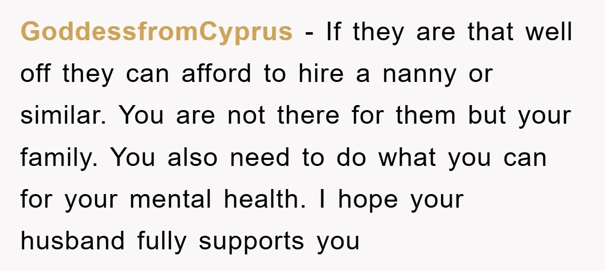 GoddessfromCyprus - If they are that well off they can afford to hire a nanny or similar. You are not there for them but your family. You also need to...