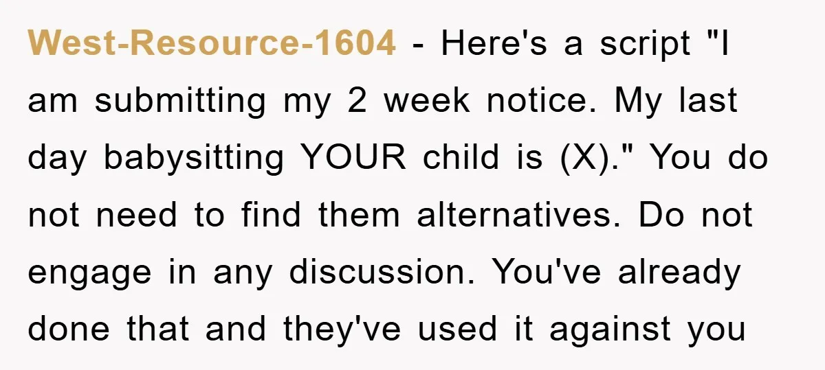 West-Resource-1604 - Here's a script "I am submitting my 2 week notice. My last day babysitting YOUR child is (X)." You do not need to find them alternatives. Do not...