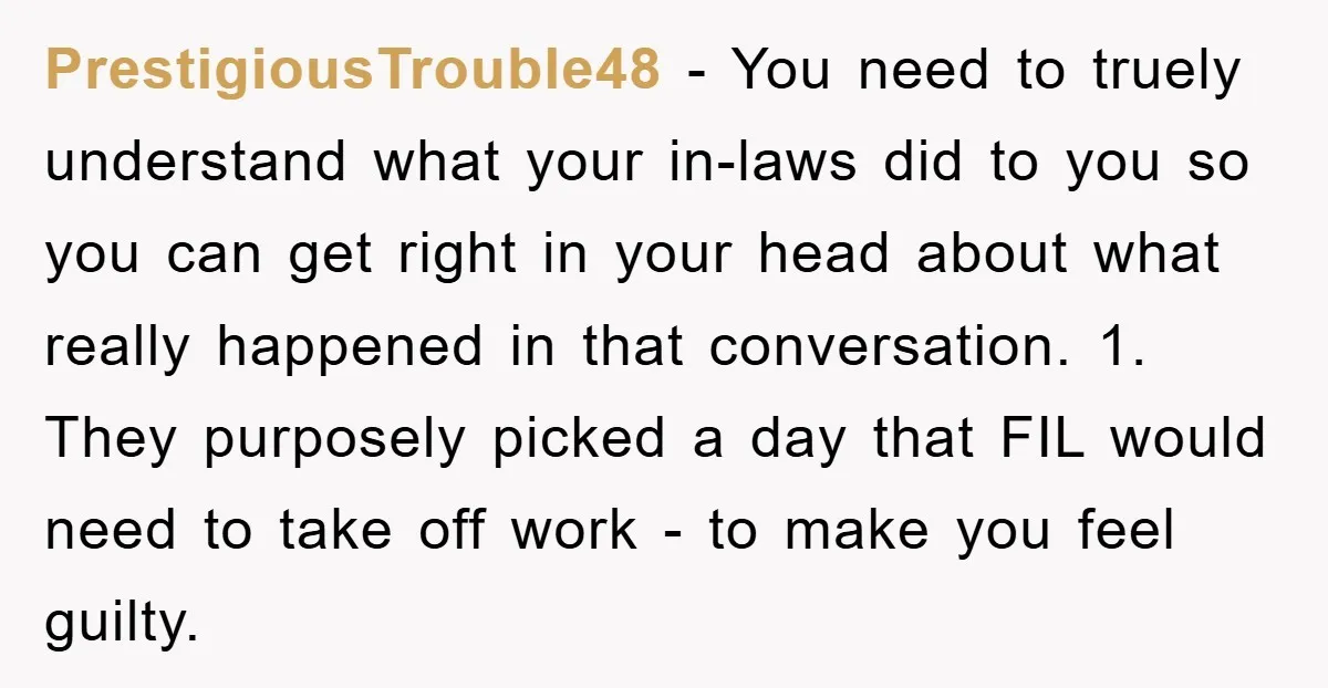 PrestigiousTrouble48 - You need to truely understand what your in-laws did to you so you can get right in your head about what really happened in that conversation. 1. They...