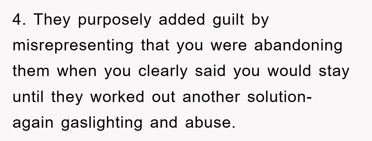 4. They purposely added guilt by misrepresenting that you were abandoning them when you clearly said you would stay until they worked out another solution- again gaslighting and abuse.