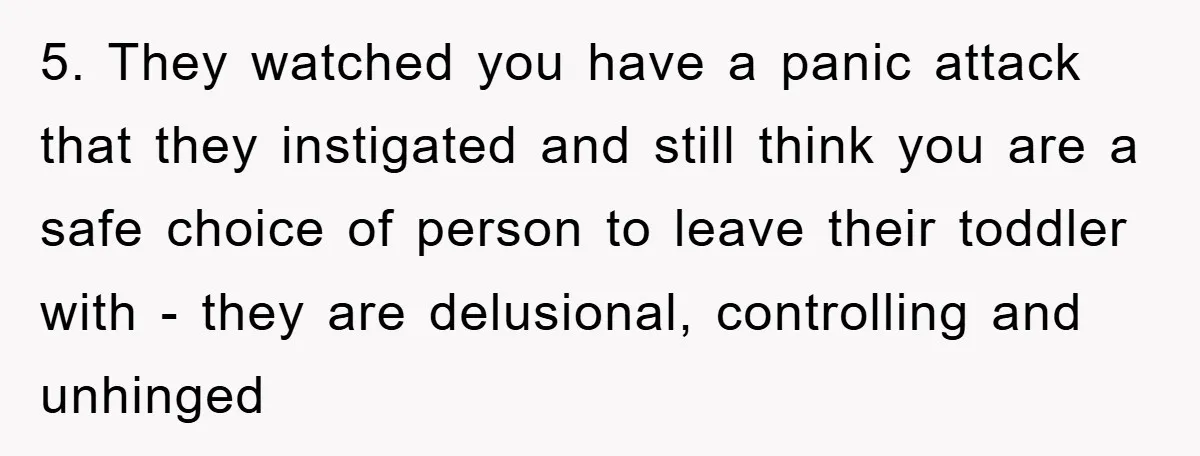 5. They watched you have a panic attack that they instigated and still think you are a safe choice of person to leave their toddler with - they are delusional,...