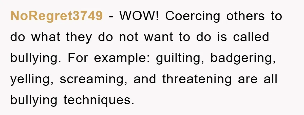 NoRegret3749 - WOW! Coercing others to do what they do not want to do is called bullying. For example: guilting, badgering, yelling, screaming, and threatening are all bullying techniques.