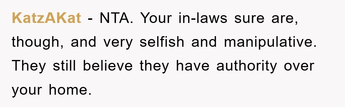 KatzAKat - NTA. Your in-laws sure are, though, and very selfish and manipulative. They still believe they have authority over your home.