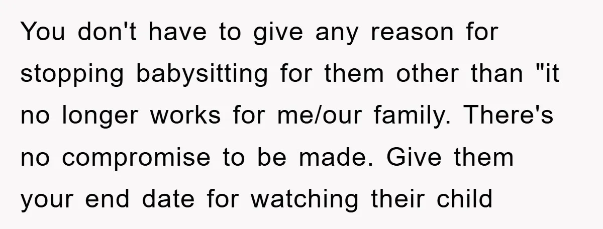 You don't have to give any reason for stopping babysitting for them other than "it no longer works for me/our family. There's no compromise to be made. Give them your...