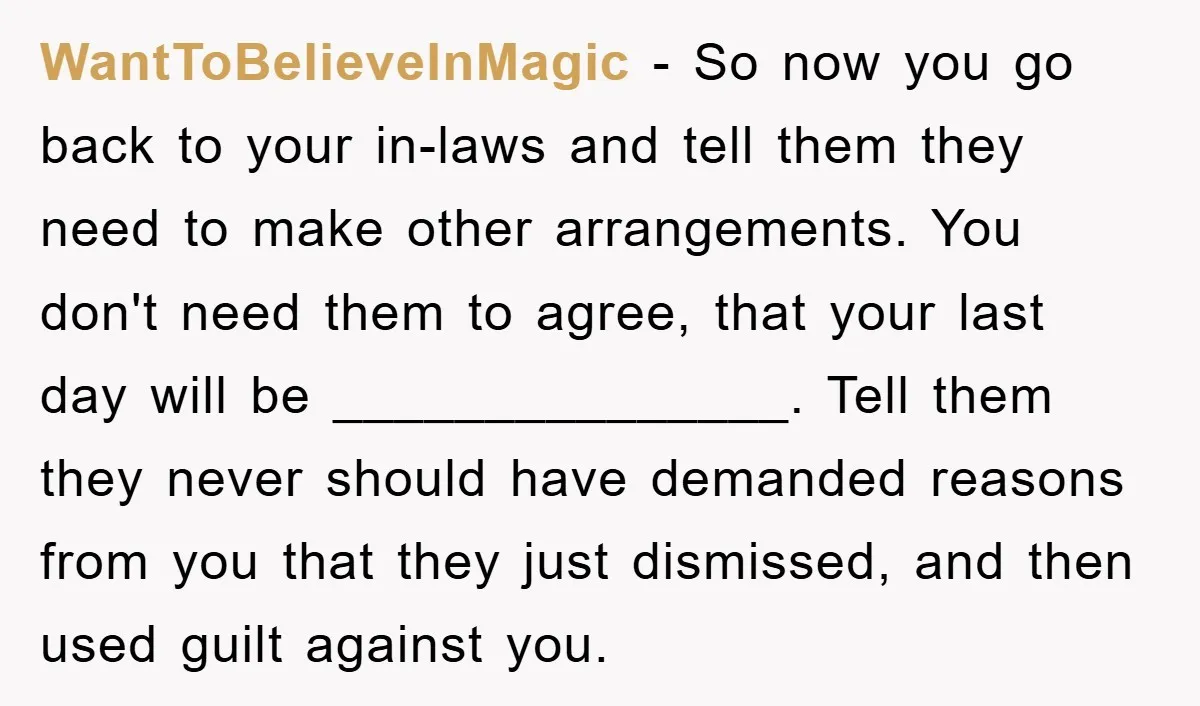 WantToBelieveInMagic - So now you go back to your in-laws and tell them they need to make other arrangements. You don't need them to agree, that your last day will...