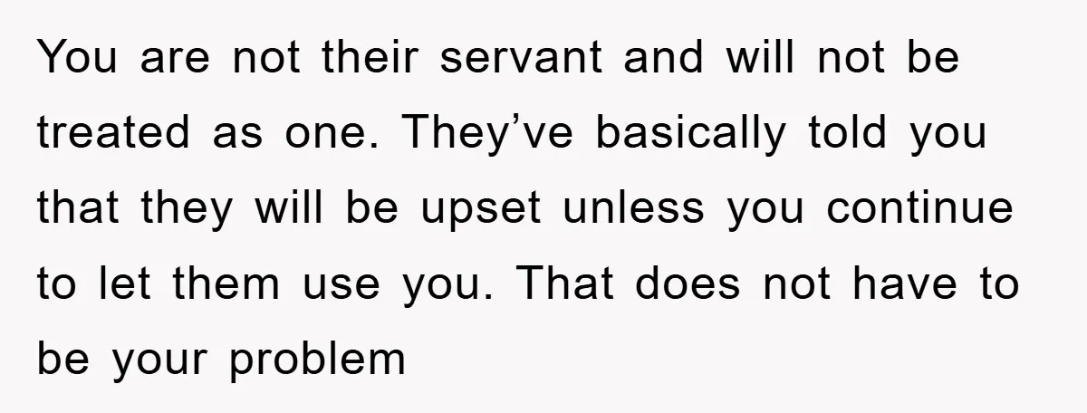 You are not their servant and will not be treated as one. They’ve basically told you that they will be upset unless you continue to let them use you. That...