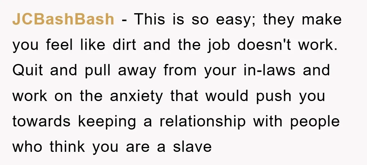 JCBashBash - This is so easy; they make you feel like dirt and the job doesn't work. Quit and pull away from your in-laws and work on the anxiety that...